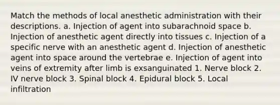 Match the methods of local anesthetic administration with their descriptions. a. Injection of agent into subarachnoid space b. Injection of anesthetic agent directly into tissues c. Injection of a specific nerve with an anesthetic agent d. Injection of anesthetic agent into space around the vertebrae e. Injection of agent into veins of extremity after limb is exsanguinated 1. Nerve block 2. IV nerve block 3. Spinal block 4. Epidural block 5. Local infiltration