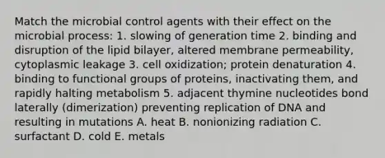 Match the microbial control agents with their effect on the microbial process: 1. slowing of generation time 2. binding and disruption of the lipid bilayer, altered membrane permeability, cytoplasmic leakage 3. cell oxidization; protein denaturation 4. binding to functional groups of proteins, inactivating them, and rapidly halting metabolism 5. adjacent thymine nucleotides bond laterally (dimerization) preventing replication of DNA and resulting in mutations A. heat B. nonionizing radiation C. surfactant D. cold E. metals