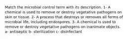 Match the microbial control term with its description. 1- A chemical is used to remove or destroy vegetative pathogens on skin or tissue. 2- A process that destroys or removes all forms of microbial life, including endospores. 3- A chemical is used to remove or destroy vegetative pathogens on inanimate objects. a- antiseptic b- sterilization c- disinfectant