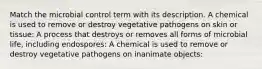 Match the microbial control term with its description. A chemical is used to remove or destroy vegetative pathogens on skin or tissue: A process that destroys or removes all forms of microbial life, including endospores: A chemical is used to remove or destroy vegetative pathogens on inanimate objects: