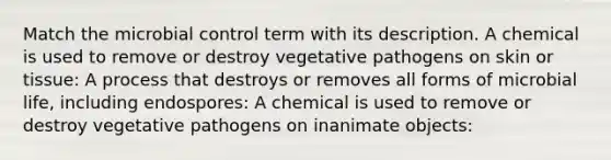 Match the microbial control term with its description. A chemical is used to remove or destroy vegetative pathogens on skin or tissue: A process that destroys or removes all forms of microbial life, including endospores: A chemical is used to remove or destroy vegetative pathogens on inanimate objects: