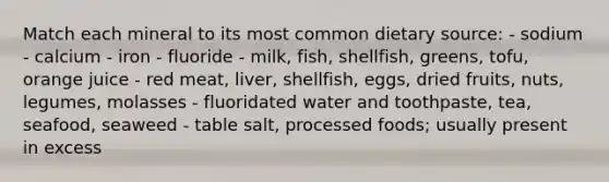 Match each mineral to its most common dietary source: - sodium - calcium - iron - fluoride - milk, fish, shellfish, greens, tofu, orange juice - red meat, liver, shellfish, eggs, dried fruits, nuts, legumes, molasses - fluoridated water and toothpaste, tea, seafood, seaweed - table salt, processed foods; usually present in excess