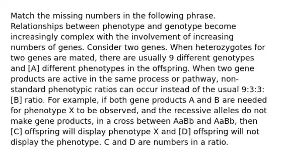 Match the missing numbers in the following phrase. Relationships between phenotype and genotype become increasingly complex with the involvement of increasing numbers of genes. Consider two genes. When heterozygotes for two genes are mated, there are usually 9 different genotypes and [A] different phenotypes in the offspring. When two gene products are active in the same process or pathway, non-standard phenotypic ratios can occur instead of the usual 9:3:3:[B] ratio. For example, if both gene products A and B are needed for phenotype X to be observed, and the recessive alleles do not make gene products, in a cross between AaBb and AaBb, then [C] offspring will display phenotype X and [D] offspring will not display the phenotype. C and D are numbers in a ratio.