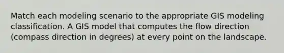 Match each modeling scenario to the appropriate GIS modeling classification. A GIS model that computes the flow direction (compass direction in degrees) at every point on the landscape.