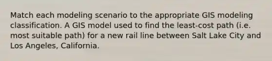 Match each modeling scenario to the appropriate GIS modeling classification. A GIS model used to find the least-cost path (i.e. most suitable path) for a new rail line between Salt Lake City and Los Angeles, California.