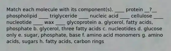 Match each molecule with its component(s). ____ protein __?__ phospholipid ____ triglyceride ____ nucleic acid ____ cellulose ____ nucleotide ____ wax ____ glycoprotein a. glycerol, fatty acids, phosphate b. glycerol, three fatty acids c. nucleotides d. glucose only e. sugar, phosphate, base f. amino acid monomers g. amino acids, sugars h. fatty acids, carbon rings