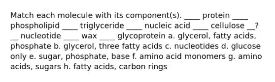 Match each molecule with its component(s). ____ protein ____ phospholipid ____ triglyceride ____ nucleic acid ____ cellulose __?__ nucleotide ____ wax ____ glycoprotein a. glycerol, fatty acids, phosphate b. glycerol, three fatty acids c. nucleotides d. glucose only e. sugar, phosphate, base f. amino acid monomers g. amino acids, sugars h. fatty acids, carbon rings