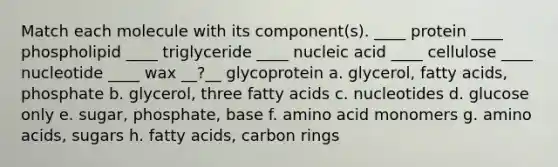 Match each molecule with its component(s). ____ protein ____ phospholipid ____ triglyceride ____ nucleic acid ____ cellulose ____ nucleotide ____ wax __?__ glycoprotein a. glycerol, fatty acids, phosphate b. glycerol, three fatty acids c. nucleotides d. glucose only e. sugar, phosphate, base f. amino acid monomers g. amino acids, sugars h. fatty acids, carbon rings