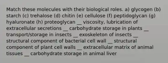 Match these molecules with their biological roles. a) glycogen (b) starch (c) trehalose (d) chitin (e) cellulose (f) peptidoglycan (g) hyaluronate (h) proteoglycan __ viscosity, lubrication of extracellular secretions __ carbohydrate storage in plants __ transport/storage in insects __ exoskeleton of insects __ structural component of bacterial cell wall __ structural component of plant cell walls __ extracellular matrix of animal tissues __ carbohydrate storage in animal liver