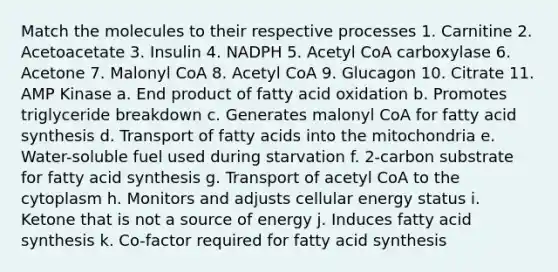 Match the molecules to their respective processes 1. Carnitine 2. Acetoacetate 3. Insulin 4. NADPH 5. Acetyl CoA carboxylase 6. Acetone 7. Malonyl CoA 8. Acetyl CoA 9. Glucagon 10. Citrate 11. AMP Kinase a. End product of fatty acid oxidation b. Promotes triglyceride breakdown c. Generates malonyl CoA for fatty acid synthesis d. Transport of fatty acids into the mitochondria e. Water-soluble fuel used during starvation f. 2-carbon substrate for fatty acid synthesis g. Transport of acetyl CoA to the cytoplasm h. Monitors and adjusts cellular energy status i. Ketone that is not a source of energy j. Induces fatty acid synthesis k. Co-factor required for fatty acid synthesis