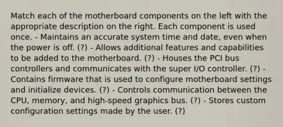 Match each of the motherboard components on the left with the appropriate description on the right. Each component is used once. - Maintains an accurate system time and date, even when the power is off. (?) - Allows additional features and capabilities to be added to the motherboard. (?) - Houses the PCI bus controllers and communicates with the super I/O controller. (?) - Contains firmware that is used to configure motherboard settings and initialize devices. (?) - Controls communication between the CPU, memory, and high-speed graphics bus. (?) - Stores custom configuration settings made by the user. (?)