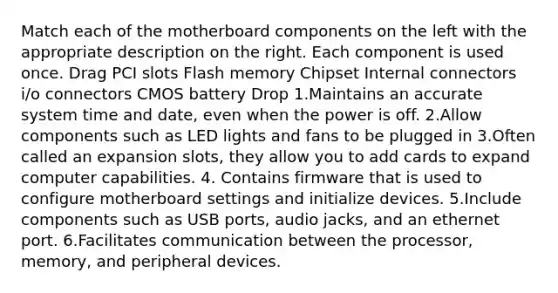 Match each of the motherboard components on the left with the appropriate description on the right. Each component is used once. Drag PCI slots Flash memory Chipset Internal connectors i/o connectors CMOS battery Drop 1.Maintains an accurate system time and date, even when the power is off. 2.Allow components such as LED lights and fans to be plugged in 3.Often called an expansion slots, they allow you to add cards to expand computer capabilities. 4. Contains firmware that is used to configure motherboard settings and initialize devices. 5.Include components such as USB ports, audio jacks, and an ethernet port. 6.Facilitates communication between the processor, memory, and peripheral devices.