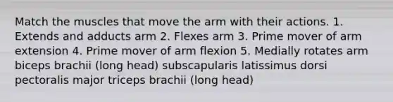 Match the muscles that move the arm with their actions. 1. Extends and adducts arm 2. Flexes arm 3. Prime mover of arm extension 4. Prime mover of arm flexion 5. Medially rotates arm biceps brachii (long head) subscapularis latissimus dorsi pectoralis major triceps brachii (long head)