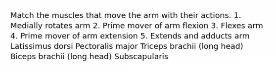 Match the muscles that move the arm with their actions. 1. Medially rotates arm 2. Prime mover of arm flexion 3. Flexes arm 4. Prime mover of arm extension 5. Extends and adducts arm Latissimus dorsi Pectoralis major Triceps brachii (long head) Biceps brachii (long head) Subscapularis