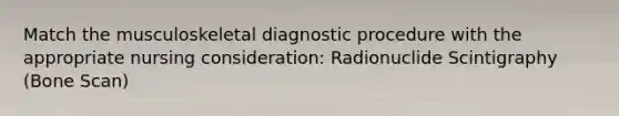 Match the musculoskeletal diagnostic procedure with the appropriate nursing consideration: Radionuclide Scintigraphy (Bone Scan)