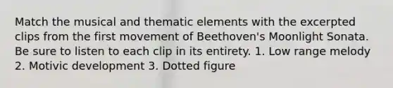 Match the musical and thematic elements with the excerpted clips from the first movement of Beethoven's Moonlight Sonata. Be sure to listen to each clip in its entirety. 1. Low range melody 2. Motivic development 3. Dotted figure