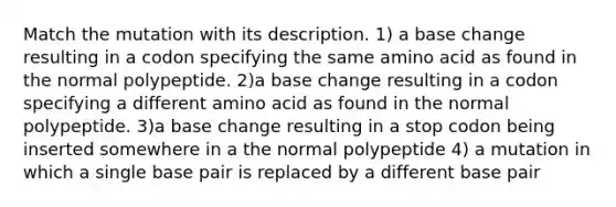 Match the mutation with its description. 1) a base change resulting in a codon specifying the same amino acid as found in the normal polypeptide. 2)a base change resulting in a codon specifying a different amino acid as found in the normal polypeptide. 3)a base change resulting in a stop codon being inserted somewhere in a the normal polypeptide 4) a mutation in which a single base pair is replaced by a different base pair