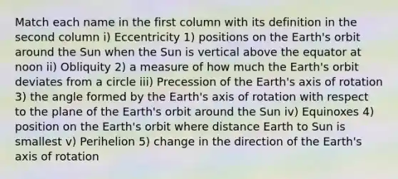 Match each name in the first column with its definition in the second column i) Eccentricity 1) positions on the Earth's orbit around the Sun when the Sun is vertical above the equator at noon ii) Obliquity 2) a measure of how much the Earth's orbit deviates from a circle iii) Precession of the Earth's axis of rotation 3) the angle formed by the Earth's axis of rotation with respect to the plane of the Earth's orbit around the Sun iv) Equinoxes 4) position on the Earth's orbit where distance Earth to Sun is smallest v) Perihelion 5) change in the direction of the Earth's axis of rotation