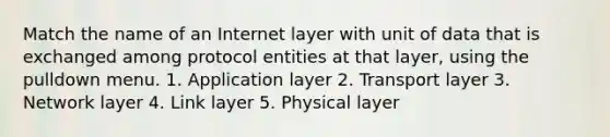 Match the name of an Internet layer with unit of data that is exchanged among protocol entities at that layer, using the pulldown menu. 1. Application layer 2. Transport layer 3. Network layer 4. Link layer 5. Physical layer