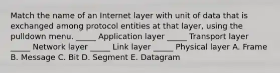 Match the name of an Internet layer with unit of data that is exchanged among protocol entities at that layer, using the pulldown menu. _____ Application layer _____ Transport layer _____ Network layer _____ Link layer _____ Physical layer A. Frame B. Message C. Bit D. Segment E. Datagram