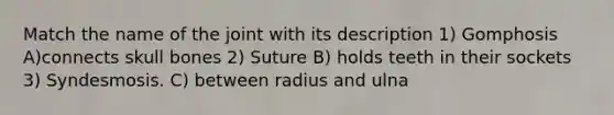 Match the name of the joint with its description 1) Gomphosis A)connects skull bones 2) Suture B) holds teeth in their sockets 3) Syndesmosis. C) between radius and ulna