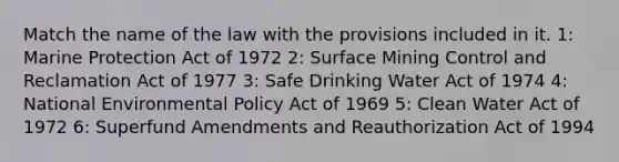 Match the name of the law with the provisions included in it. 1: Marine Protection Act of 1972 2: Surface Mining Control and Reclamation Act of 1977 3: Safe Drinking Water Act of 1974 4: National Environmental Policy Act of 1969 5: Clean Water Act of 1972 6: Superfund Amendments and Reauthorization Act of 1994