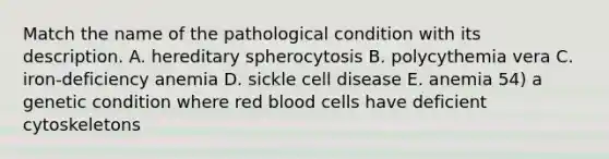 Match the name of the pathological condition with its description. A. hereditary spherocytosis B. polycythemia vera C. iron-deficiency anemia D. sickle cell disease E. anemia 54) a genetic condition where red blood cells have deficient cytoskeletons