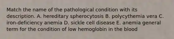 Match the name of the pathological condition with its description. A. hereditary spherocytosis B. polycythemia vera C. iron-deficiency anemia D. sickle cell disease E. anemia general term for the condition of low hemoglobin in the blood