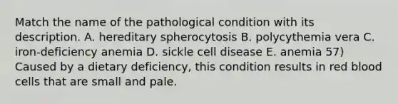 Match the name of the pathological condition with its description. A. hereditary spherocytosis B. polycythemia vera C. iron-deficiency anemia D. sickle cell disease E. anemia 57) Caused by a dietary deficiency, this condition results in red blood cells that are small and pale.