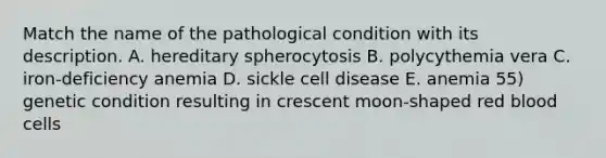 Match the name of the pathological condition with its description. A. hereditary spherocytosis B. polycythemia vera C. iron-deficiency anemia D. sickle cell disease E. anemia 55) genetic condition resulting in crescent moon-shaped red blood cells