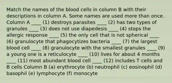 Match the names of the blood cells in column B with their descriptions in column A. Some names are used more than once. Column A ____ (1) destroys parasites ____ (2) has two types of granules ____ (3) does not use diapedesis ____ (4) stops the allergic response ____ (5) the only cell that is not spherical ____ (6) granulocyte that phagocytizes bacteria ____ (7) the largest blood cell ____ (8) granulocyte with the smallest granules ____ (9) a young one is a reticulocyte ____ (10) lives for about 4 months ____ (11) most abundant blood cell ____ (12) includes T cells and B cells Column B (a) erythrocyte (b) neutrophil (c) eosinophil (d) basophil (e) lymphocyte (f) monocyte