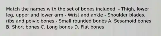 Match the names with the set of bones included. - Thigh, lower leg, upper and lower arm - Wrist and ankle - Shoulder blades, ribs and pelvic bones - Small rounded bones A. Sesamoid bones B. Short bones C. Long bones D. Flat bones