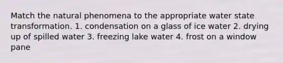 Match the natural phenomena to the appropriate water state transformation. 1. condensation on a glass of ice water 2. drying up of spilled water 3. freezing lake water 4. frost on a window pane