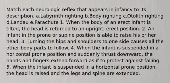 Match each neurologic reflex that appears in infancy to its description. a.Labyrinth righting b.Body righting c.Otolith righting d.Landau e.Parachute 1. When the body of an erect infant is tilted, the head is returned to an upright, erect position. 2. An infant in the prone or supine position is able to raise his or her head. 3. Turning the hips and shoulders to one side causes all the other body parts to follow. 4. When the infant is suspended in a horizontal prone position and suddenly thrust downward, the hands and fingers extend forward as if to protect against falling. 5. When the infant is suspended in a horizontal prone position, the head is raised and the legs and spine are extended.