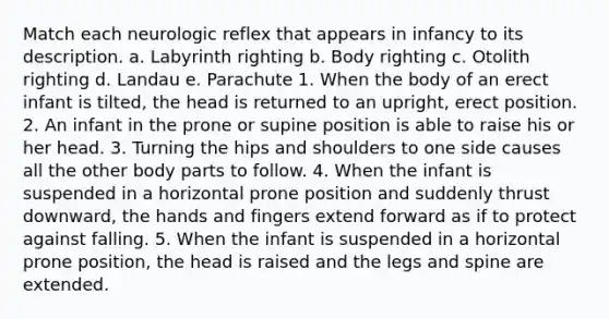 Match each neurologic reflex that appears in infancy to its description. a. Labyrinth righting b. Body righting c. Otolith righting d. Landau e. Parachute 1. When the body of an erect infant is tilted, the head is returned to an upright, erect position. 2. An infant in the prone or supine position is able to raise his or her head. 3. Turning the hips and shoulders to one side causes all the other body parts to follow. 4. When the infant is suspended in a horizontal prone position and suddenly thrust downward, the hands and fingers extend forward as if to protect against falling. 5. When the infant is suspended in a horizontal prone position, the head is raised and the legs and spine are extended.