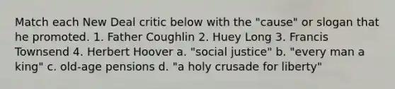 Match each New Deal critic below with the "cause" or slogan that he promoted. 1. Father Coughlin 2. Huey Long 3. Francis Townsend 4. Herbert Hoover a. "social justice" b. "every man a king" c. old-age pensions d. "a holy crusade for liberty"