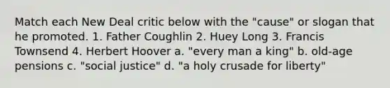 Match each New Deal critic below with the "cause" or slogan that he promoted. 1. Father Coughlin 2. Huey Long 3. Francis Townsend 4. Herbert Hoover a. "every man a king" b. old-age pensions c. "social justice" d. "a holy crusade for liberty"