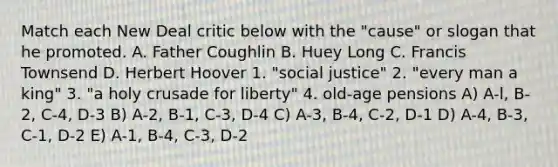 Match each New Deal critic below with the "cause" or slogan that he promoted. A. Father Coughlin B. Huey Long C. Francis Townsend D. Herbert Hoover 1. "social justice" 2. "every man a king" 3. "a holy crusade for liberty" 4. old-age pensions A) A-l, B-2, C-4, D-3 B) A-2, B-1, C-3, D-4 C) A-3, B-4, C-2, D-1 D) A-4, B-3, C-1, D-2 E) A-1, B-4, C-3, D-2