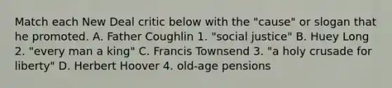 Match each New Deal critic below with the "cause" or slogan that he promoted. A. Father Coughlin 1. "social justice" B. Huey Long 2. "every man a king" C. Francis Townsend 3. "a holy crusade for liberty" D. Herbert Hoover 4. old-age pensions