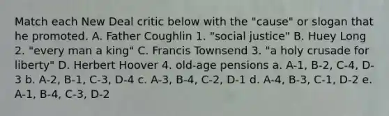 Match each New Deal critic below with the "cause" or slogan that he promoted. A. Father Coughlin 1. "social justice" B. Huey Long 2. "every man a king" C. Francis Townsend 3. "a holy crusade for liberty" D. Herbert Hoover 4. old-age pensions a. A-1, B-2, C-4, D-3 b. A-2, B-1, C-3, D-4 c. A-3, B-4, C-2, D-1 d. A-4, B-3, C-1, D-2 e. A-1, B-4, C-3, D-2