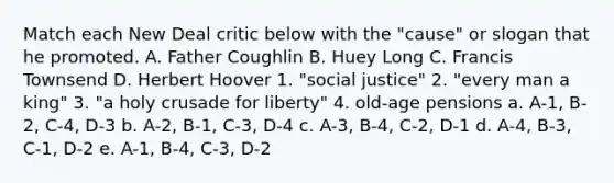 Match each New Deal critic below with the "cause" or slogan that he promoted. A. Father Coughlin B. Huey Long C. Francis Townsend D. Herbert Hoover 1. "social justice" 2. "every man a king" 3. "a holy crusade for liberty" 4. old-age pensions a. A-1, B-2, C-4, D-3 b. A-2, B-1, C-3, D-4 c. A-3, B-4, C-2, D-1 d. A-4, B-3, C-1, D-2 e. A-1, B-4, C-3, D-2