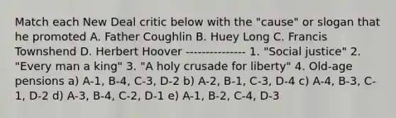 Match each New Deal critic below with the "cause" or slogan that he promoted A. Father Coughlin B. Huey Long C. Francis Townshend D. Herbert Hoover --------------- 1. "Social justice" 2. "Every man a king" 3. "A holy crusade for liberty" 4. Old-age pensions a) A-1, B-4, C-3, D-2 b) A-2, B-1, C-3, D-4 c) A-4, B-3, C-1, D-2 d) A-3, B-4, C-2, D-1 e) A-1, B-2, C-4, D-3