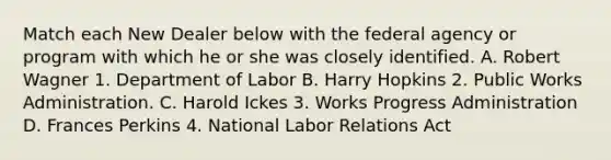 Match each New Dealer below with the federal agency or program with which he or she was closely identified. A. Robert Wagner 1. Department of Labor B. Harry Hopkins 2. Public Works Administration. C. Harold Ickes 3. Works Progress Administration D. Frances Perkins 4. National Labor Relations Act