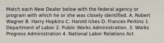 Match each New Dealer below with the federal agency or program with which he or she was closely identified. A. Robert Wagner B. Harry Hopkins C. Harold Ickes D. Frances Perkins 1. Department of Labor 2. Public Works Administration. 3. Works Progress Administration 4. National Labor Relations Act