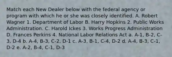 Match each New Dealer below with the federal agency or program with which he or she was closely identified. A. Robert Wagner 1. Department of Labor B. Harry Hopkins 2. Public Works Administration. C. Harold Ickes 3. Works Progress Administration D. Frances Perkins 4. National Labor Relations Act a. A-1, B-2, C-3, D-4 b. A-4, B-3, C-2, D-1 c. A-3, B-1, C-4, D-2 d. A-4, B-3, C-1, D-2 e. A-2, B-4, C-1, D-3