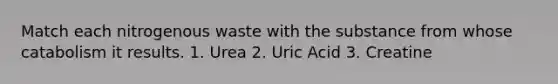 Match each nitrogenous waste with the substance from whose catabolism it results. 1. Urea 2. Uric Acid 3. Creatine