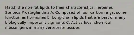 Match the non-fat lipids to their characteristics. Terpenes Steroids Prostaglandins A. Composed of four carbon rings; some function as hormones B. Long-chain lipids that are part of many biologically important pigments C. Act as local chemical messengers in many vertebrate tissues