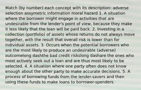 Match​ (by number) each concept with its​ description: adverse selection assymetric information moral hazard 1. A situation where the borrower might engage in activities that are undesirable from the​ lender's point of​ view, because they make it less likely that the loan will be paid back. 2. Investing in a collection​ (portfolio) of assets whose returns do not always move​ together, with the result that overall risk is lower than for individual assets. 3. Occurs when the potential borrowers who are the most likely to produce an undesirable​ (adverse) outcomelong dashthe bad credit riskslong dashare the ones who most actively seek out a loan and are thus most likely to be selected. 4. A situation where one party often does not know enough about the other party to make accurate decisions. 5. A process of borrowing funds from the​ lender-savers and then using these funds to make loans to​ borrower-spenders.