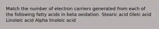 Match the number of electron carriers generated from each of the following fatty acids in beta oxidation. Stearic acid Oleic acid Linoleic acid Alpha linoleic acid