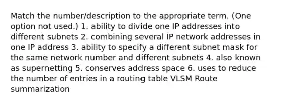 Match the number/description to the appropriate term. (One option not used.) 1. ability to divide one IP addresses into different subnets 2. combining several IP network addresses in one IP address 3. ability to specify a different subnet mask for the same network number and different subnets 4. also known as supernetting 5. conserves address space 6. uses to reduce the number of entries in a routing table VLSM Route summarization